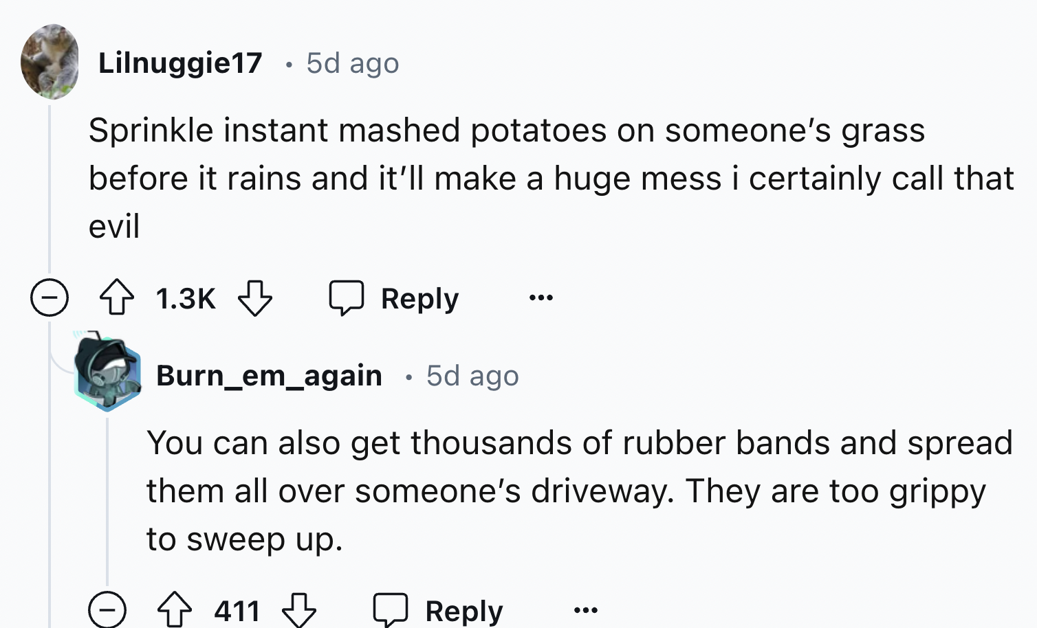 screenshot - Lilnuggie17 5d ago Sprinkle instant mashed potatoes on someone's grass before it rains and it'll make a huge mess i certainly call that evil Burn_em_again 5d ago You can also get thousands of rubber bands and spread them all over someone's dr